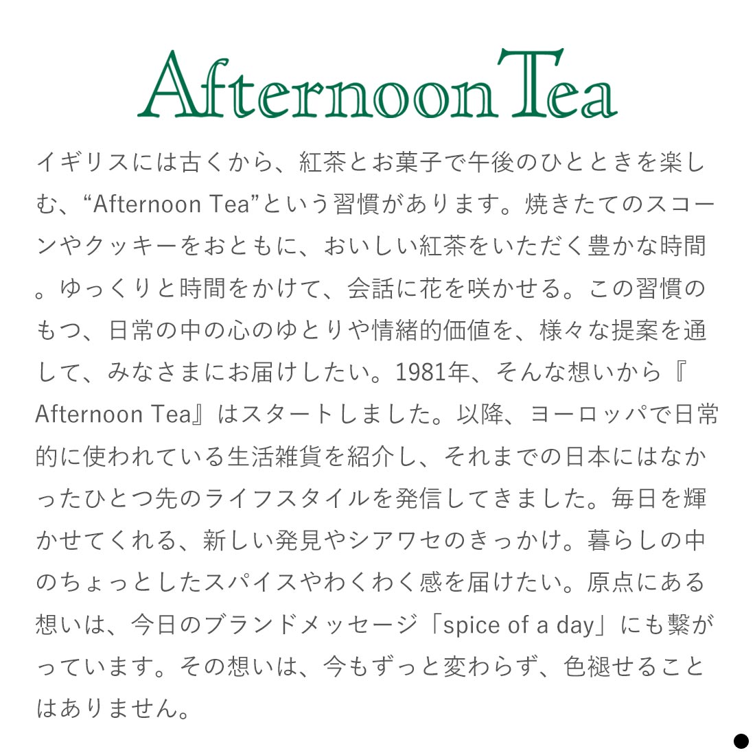 イギリスには古くから、紅茶とお菓子で午後のひとときを楽しむ、“Afternoon Tea”という習慣があります。焼きたてのスコーンやクッキーをおともに、おいしい紅茶をいただく豊かな時間。ゆっくりと時間をかけて、会話に花を咲かせる。この習慣のもつ、日常の中の心のゆとりや情緒的価値を、様々な提案を通して、みなさまにお届けしたい。1981年、そんな想いから『Afternoon Tea』はスタートしました。以降、ヨーロッパで日常的に使われている生活雑貨を紹介し、それまでの日本にはなかったひとつ先のライフスタイルを発信してきました。毎日を輝かせてくれる、新しい発見やシアワセのきっかけ。暮らしの中のちょっとしたスパイスやわくわく感を届けたい。原点にある想いは、今日のブランドメッセージ「spice of a day」にも?がっています。その想いは、今もずっと変わらず、色褪せることはありません。