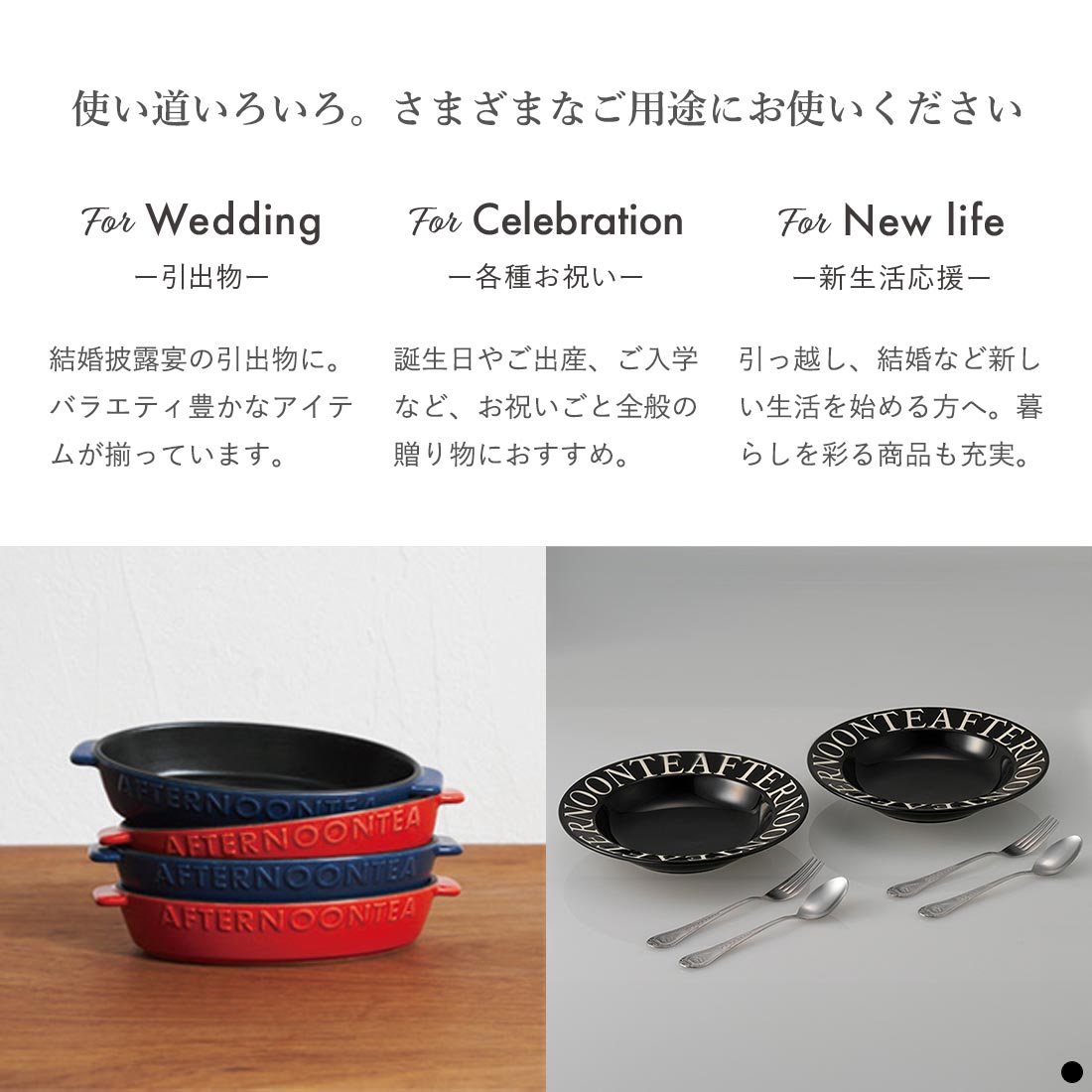 使い道いろいろ。さまざまなご用途にお使いください 引出物 結婚披露宴の引出物に。バラエティ豊かなアイテムが揃っています。 各種お祝い 誕生日やご出産、ご入学など、お祝いごと全般の贈り物におすすめ。 新生活応援 引っ越し、結婚など新しい生活を始める方へ。暮らしを彩る商品も充実。